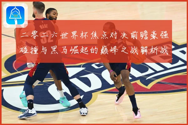 二零二六世界杯焦点对决前瞻豪强碰撞与黑马崛起的巅峰之战解析战术观察-深度解析