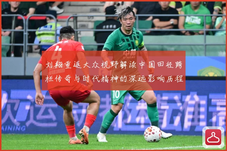 刘翔重返大众视野解读中国田径跨栏传奇与时代精神的深远影响历程-深度解析