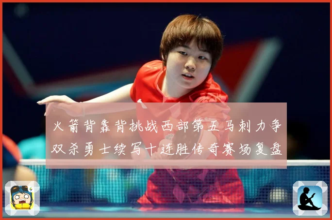 火箭背靠背挑战西部第五马刺力争双杀勇士续写十连胜传奇赛场复盘-深度解析