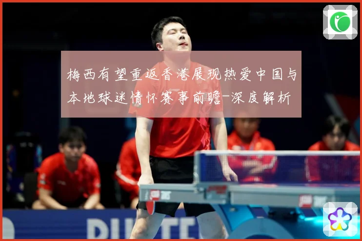 梅西有望重返香港展现热爱中国与本地球迷情怀赛事前瞻-深度解析